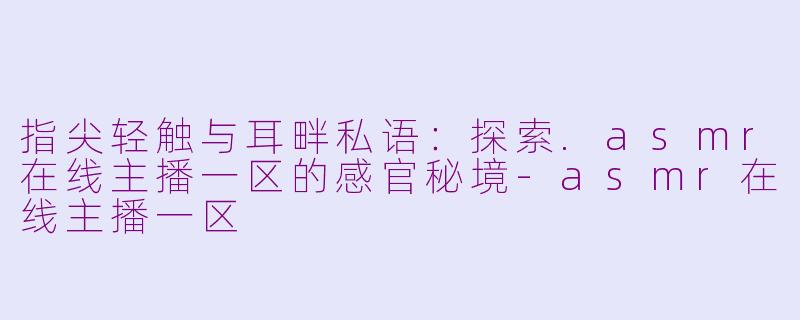 指尖轻触与耳畔私语：探索.asmr在线主播一区的感官秘境-asmr在线主播一区
