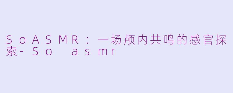 SoASMR：一场颅内共鸣的感官探索-So asmr