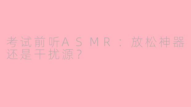 考试前听ASMR:放松神器还是干扰源?