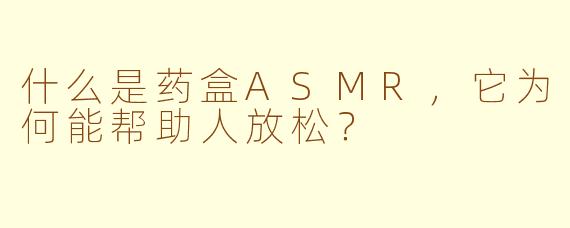 什么是药盒ASMR，它为何能帮助人放松？