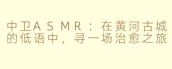 中卫ASMR：在黄河古城的低语中，寻一场治愈之旅