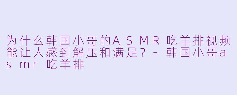 为什么韩国小哥的ASMR吃羊排视频能让人感到解压和满足?