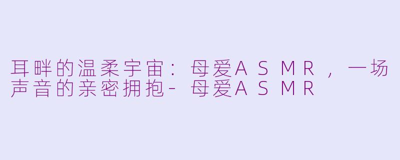 耳畔的温柔宇宙：母爱ASMR，一场声音的亲密拥抱-母爱ASMR