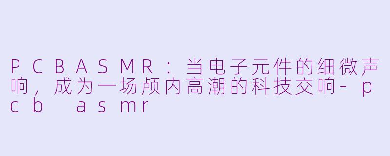 PCBASMR：当电子元件的细微声响，成为一场颅内高潮的科技交响-pcb asmr