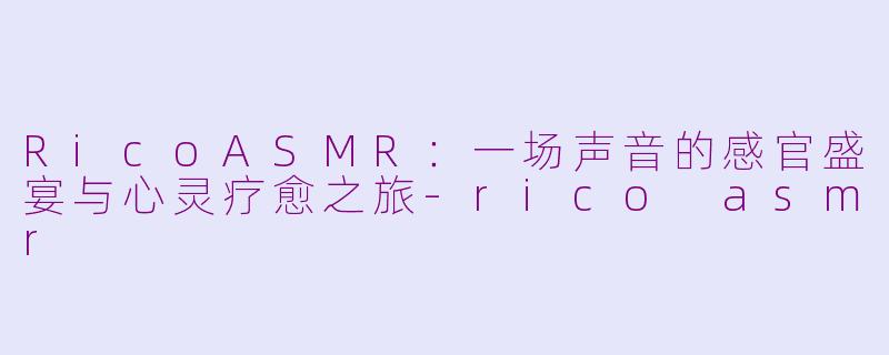 RicoASMR：一场声音的感官盛宴与心灵疗愈之旅-rico asmr
