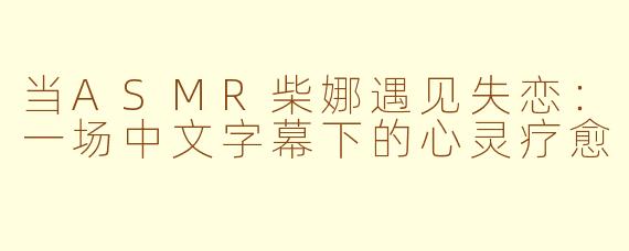 当ASMR柴娜遇见失恋:一场中文字幕下的心灵疗愈