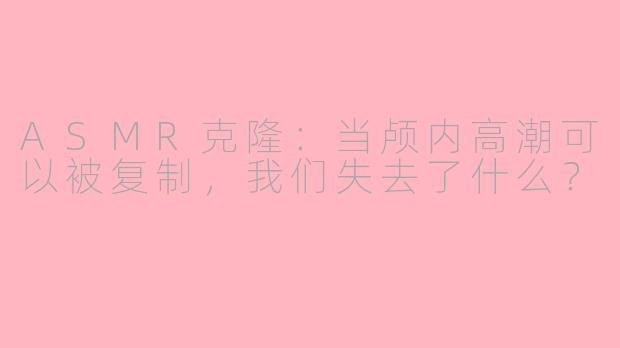 ASMR克隆：当颅内高潮可以被复制，我们失去了什么？