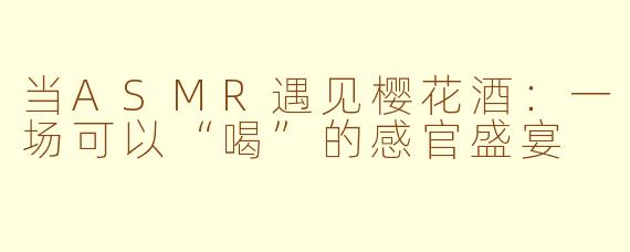 当ASMR遇见樱花酒：一场可以“喝”的感官盛宴