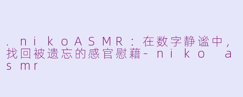 .nikoASMR：在数字静谧中，找回被遗忘的感官慰藉-niko asmr