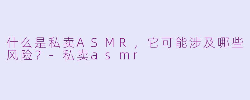 什么是私卖ASMR,它可能涉及哪些风险?-私卖asmr