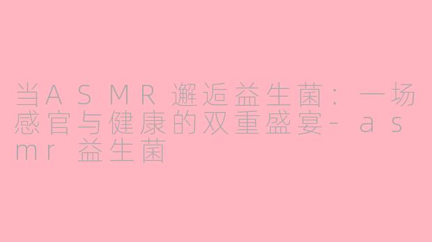当ASMR邂逅益生菌：一场感官与健康的双重盛宴-asmr益生菌
