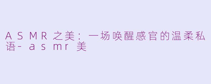 ASMR之美：一场唤醒感官的温柔私语-asmr美