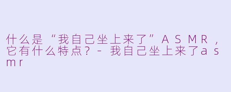 什么是“我自己坐上来了”ASMR，它有什么特点？-我自己坐上来了asmr