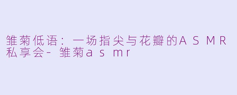 雏菊低语：一场指尖与花瓣的ASMR私享会-雏菊asmr