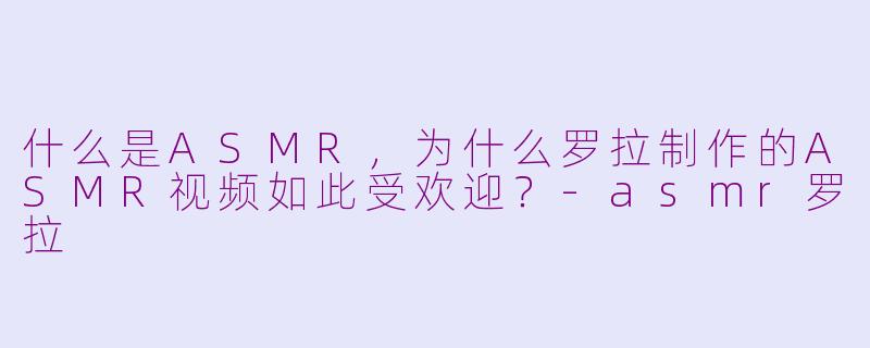 什么是ASMR，为什么罗拉制作的ASMR视频如此受欢迎？-asmr罗拉