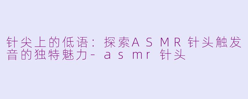 针尖上的低语：探索ASMR针头触发音的独特魅力-asmr针头