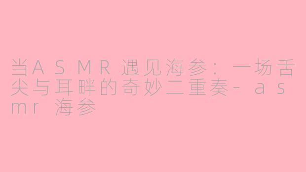 当ASMR遇见海参:一场舌尖与耳畔的奇妙二重奏-asmr海参