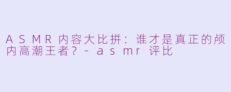ASMR内容大比拼：谁才是真正的颅内高潮王者？-asmr评比