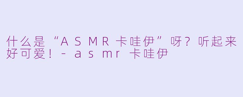 什么是“ASMR卡哇伊”呀？听起来好可爱！-asmr卡哇伊