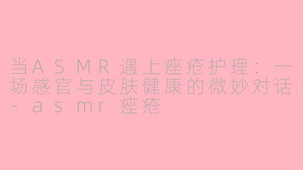 当ASMR遇上痤疮护理：一场感官与皮肤健康的微妙对话-asmr痤疮
