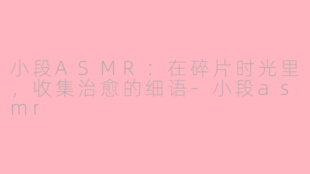 小段ASMR：在碎片时光里，收集治愈的细语-小段asmr