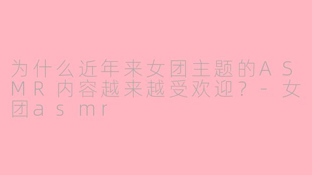 为什么近年来女团主题的ASMR内容越来越受欢迎?