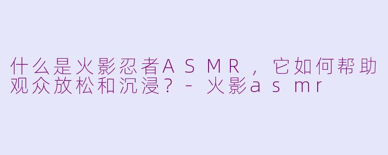 什么是火影忍者ASMR，它如何帮助观众放松和沉浸？-火影asmr