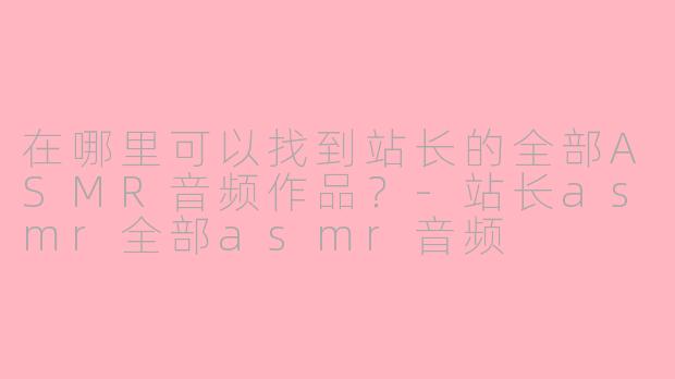 在哪里可以找到站长的全部ASMR音频作品？-站长asmr全部asmr音频