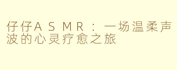 仔仔ASMR：一场温柔声波的心灵疗愈之旅