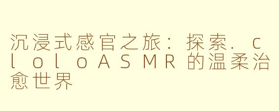 沉浸式感官之旅:探索.cloloASMR的温柔治愈世界