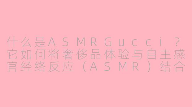 什么是ASMRGucci?它如何将奢侈品体验与自主感官经络反应(ASMR)结合?