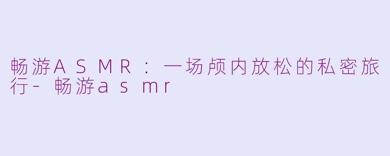 畅游ASMR：一场颅内放松的私密旅行-畅游asmr