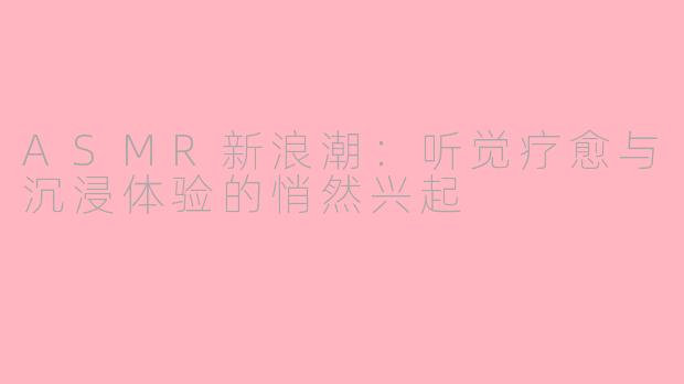 ASMR新浪潮：听觉疗愈与沉浸体验的悄然兴起