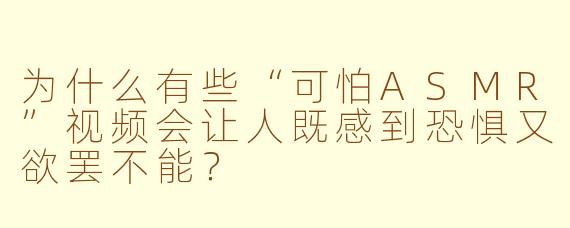 为什么有些“可怕ASMR”视频会让人既感到恐惧又欲罢不能?