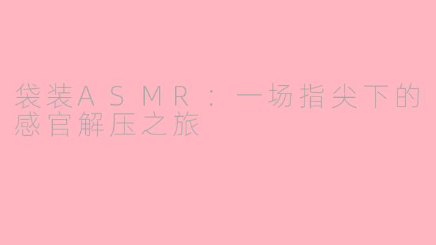 袋装ASMR：一场指尖下的感官解压之旅