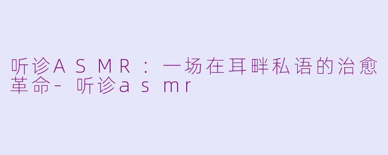 听诊ASMR：一场在耳畔私语的治愈革命-听诊asmr