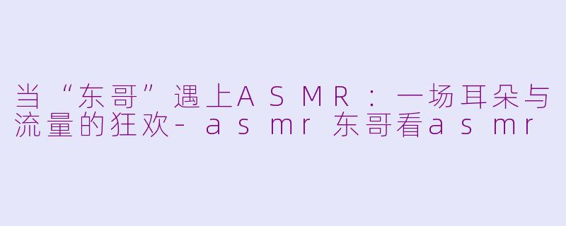 当“东哥”遇上ASMR：一场耳朵与流量的狂欢-asmr东哥看asmr