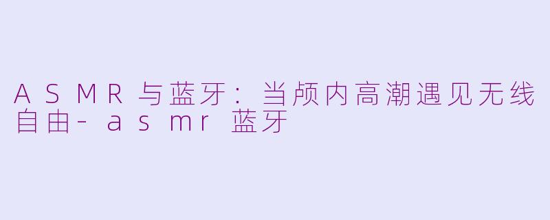 ASMR与蓝牙：当颅内高潮遇见无线自由-asmr蓝牙
