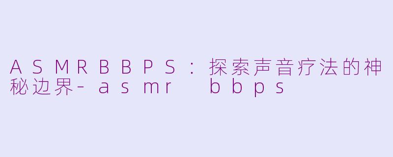 ASMRBBPS:探索声音疗法的神秘边界-asmr bbps