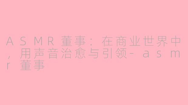 ASMR董事：在商业世界中，用声音治愈与引领-asmr董事