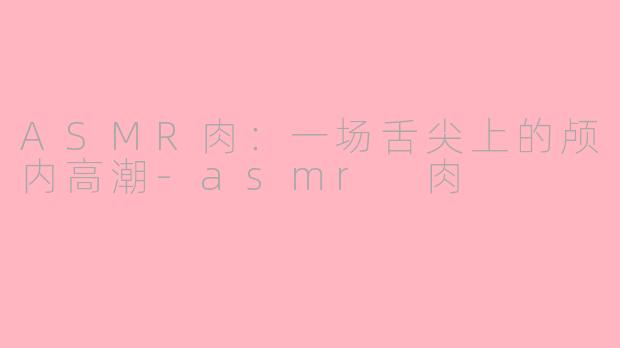 ASMR肉：一场舌尖上的颅内高潮-asmr 肉