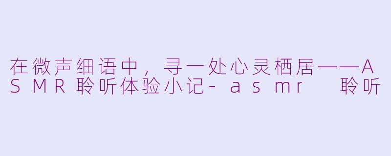 在微声细语中，寻一处心灵栖居——ASMR聆听体验小记-asmr 聆听