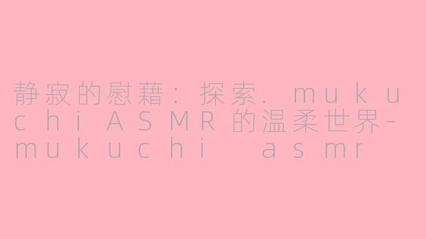 静寂的慰藉：探索.mukuchiASMR的温柔世界-mukuchi asmr