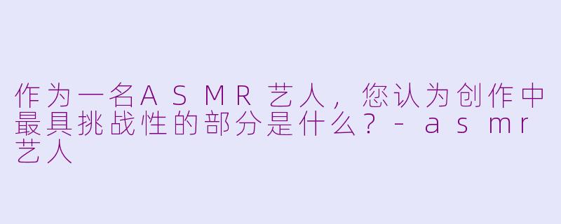 作为一名ASMR艺人，您认为创作中最具挑战性的部分是什么？-asmr艺人