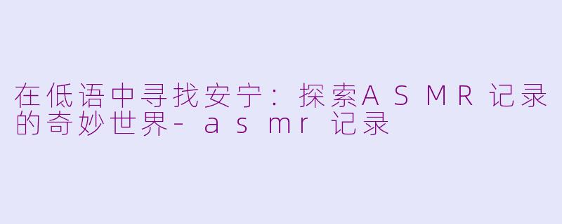 在低语中寻找安宁：探索ASMR记录的奇妙世界-asmr记录