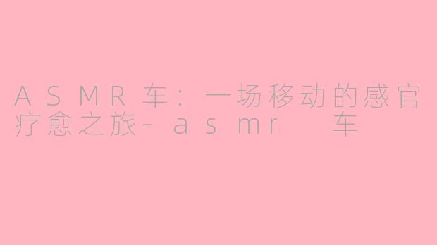 ASMR车：一场移动的感官疗愈之旅-asmr 车
