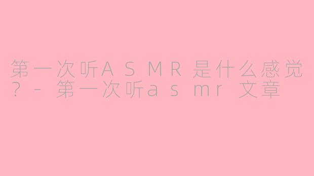 第一次听ASMR是什么感觉？-第一次听asmr文章
