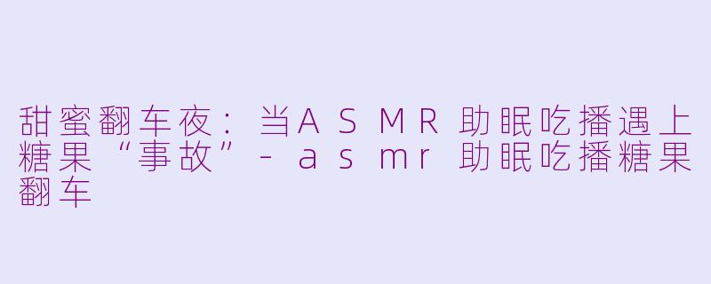 甜蜜翻车夜：当ASMR助眠吃播遇上糖果“事故”-asmr助眠吃播糖果翻车