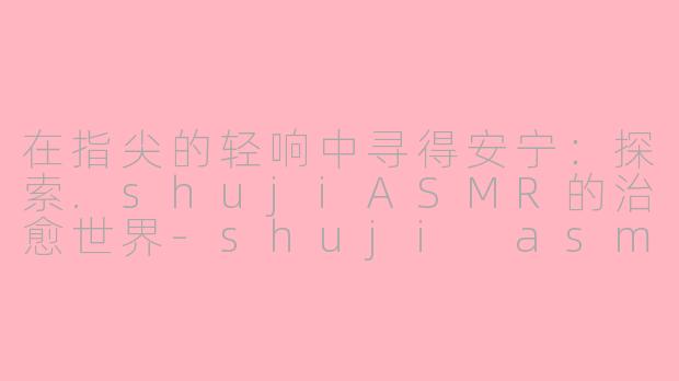 在指尖的轻响中寻得安宁：探索.shujiASMR的治愈世界-shuji asmr