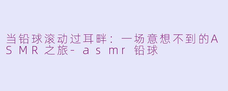 当铅球滚动过耳畔:一场意想不到的ASMR之旅-asmr铅球